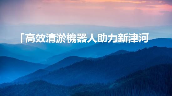 「高效清淤機器人助力新津河道池塘清淤，提升水域質(zhì)量！」